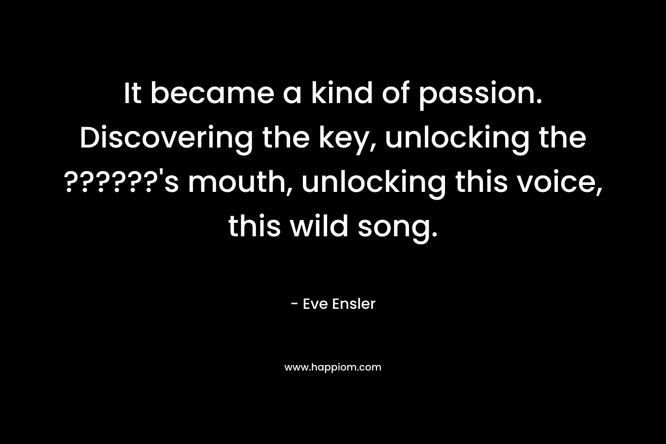 It became a kind of passion. Discovering the key, unlocking the ??????'s mouth, unlocking this voice, this wild song.