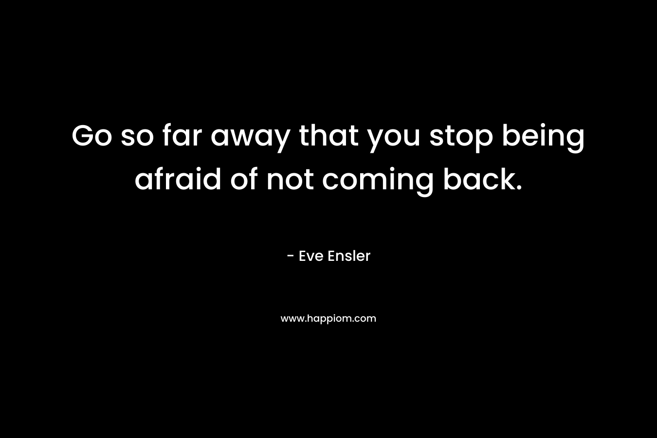 Go so far away that you stop being afraid of not coming back. – Eve Ensler