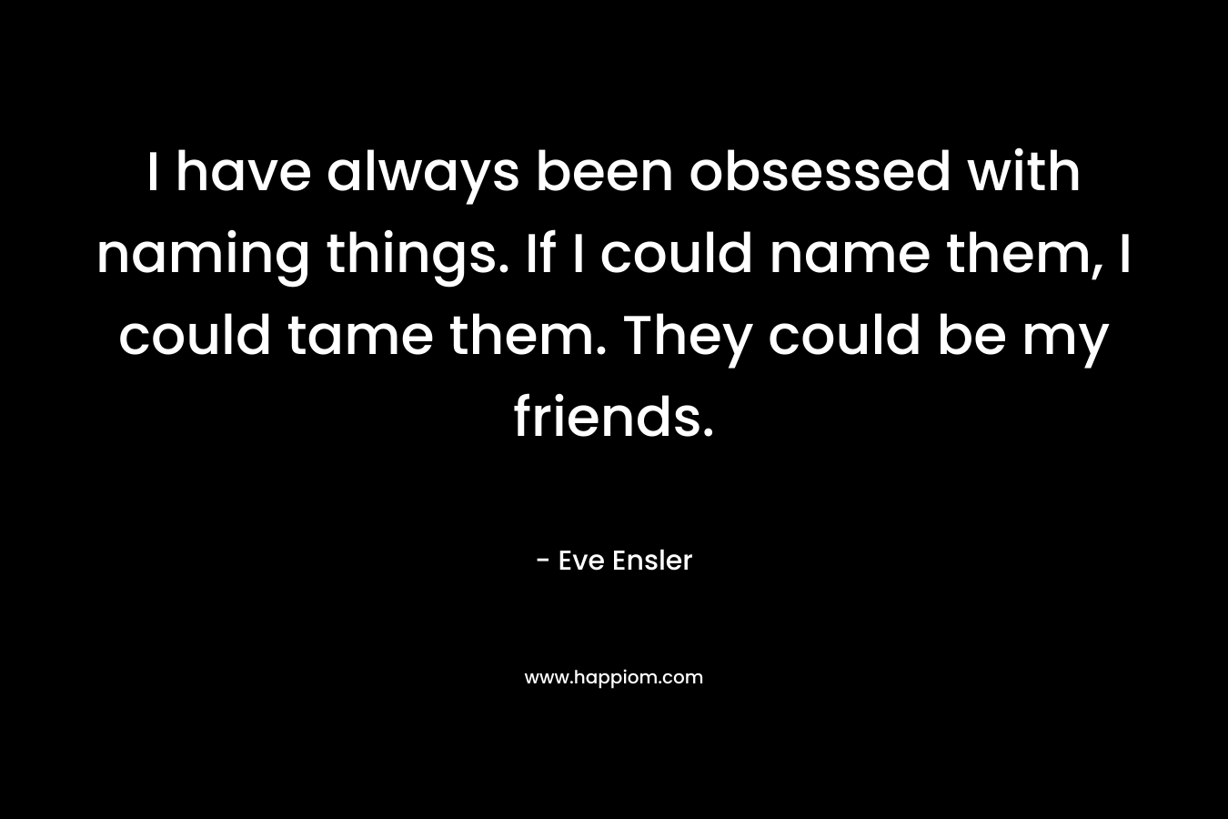 I have always been obsessed with naming things. If I could name them, I could tame them. They could be my friends. – Eve Ensler