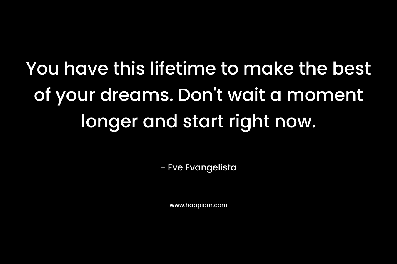You have this lifetime to make the best of your dreams. Don't wait a moment longer and start right now.
