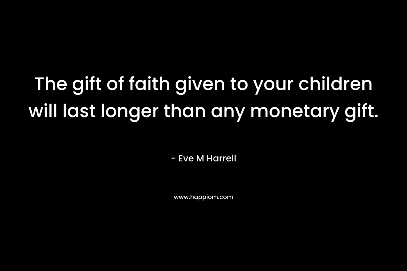 The gift of faith given to your children will last longer than any monetary gift. – Eve M Harrell