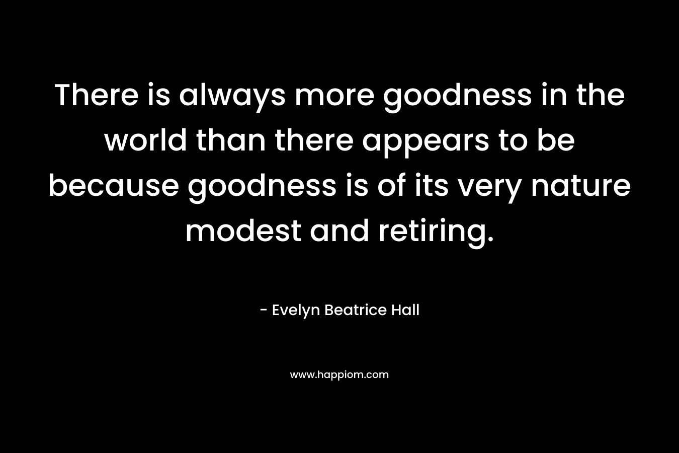 There is always more goodness in the world than there appears to be because goodness is of its very nature modest and retiring. – Evelyn Beatrice Hall