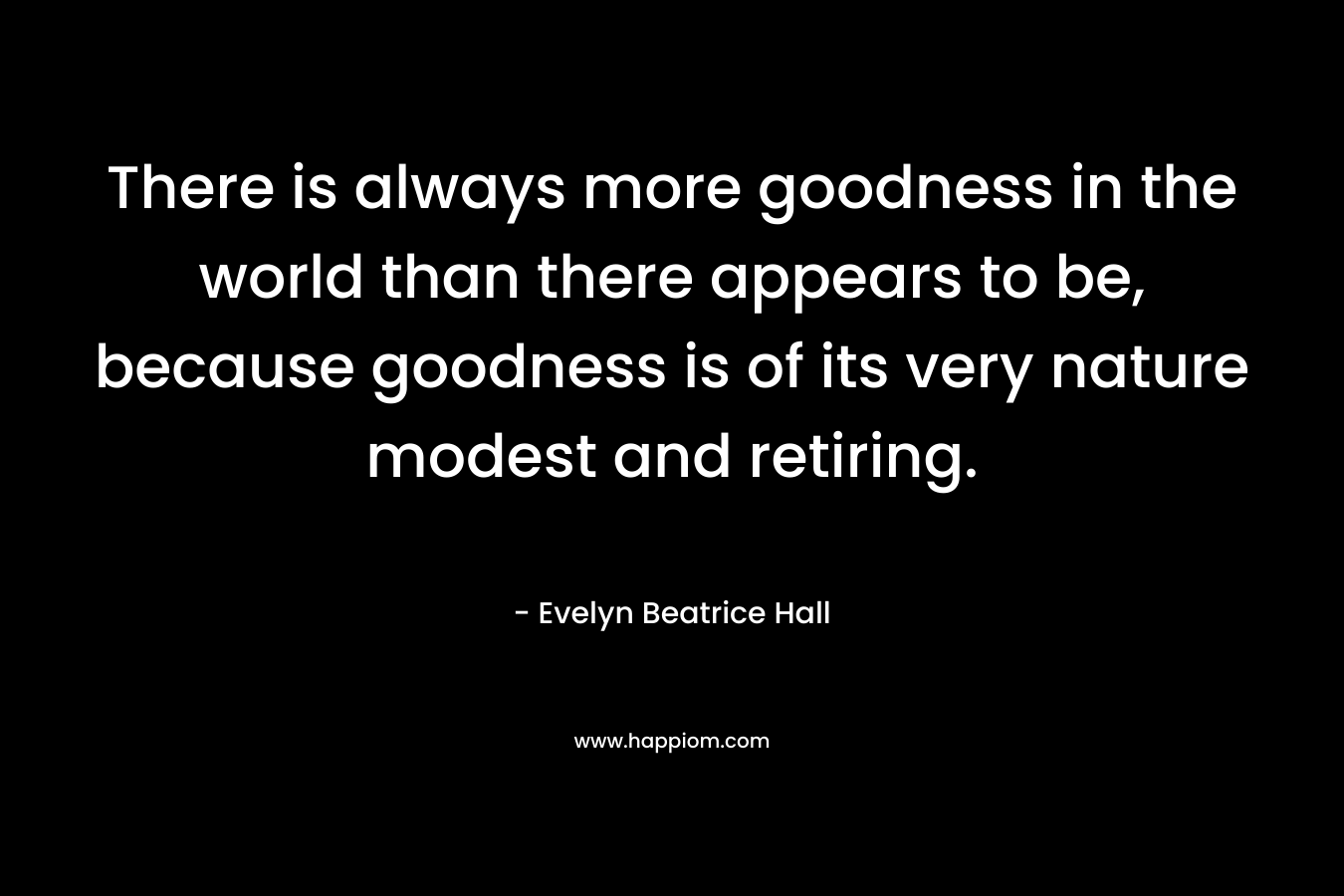 There is always more goodness in the world than there appears to be, because goodness is of its very nature modest and retiring. – Evelyn Beatrice Hall