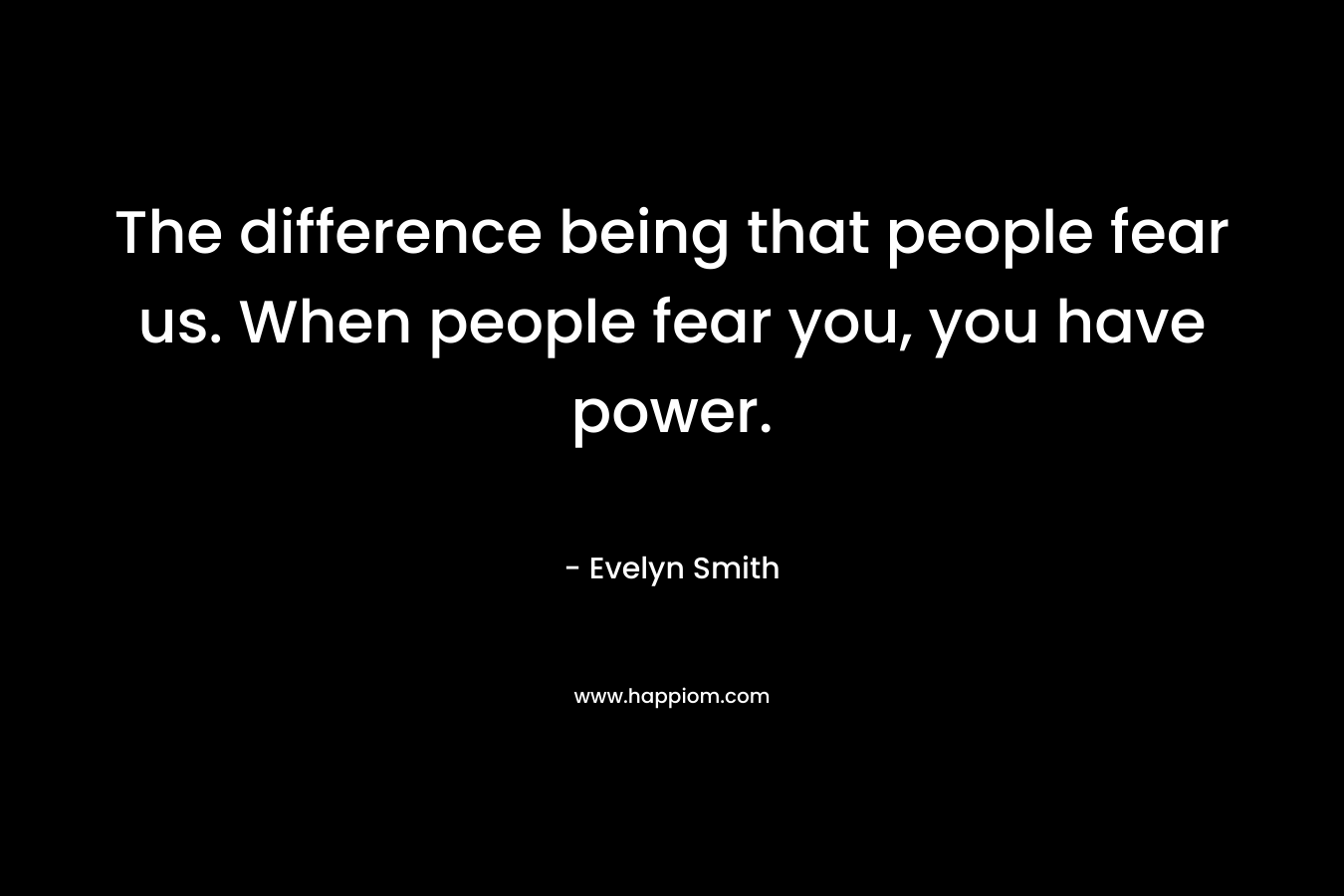 The difference being that people fear us. When people fear you, you have power.
