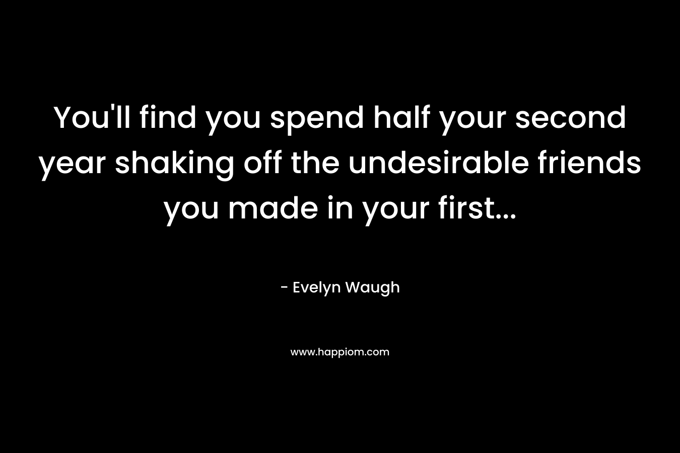 You'll find you spend half your second year shaking off the undesirable friends you made in your first...