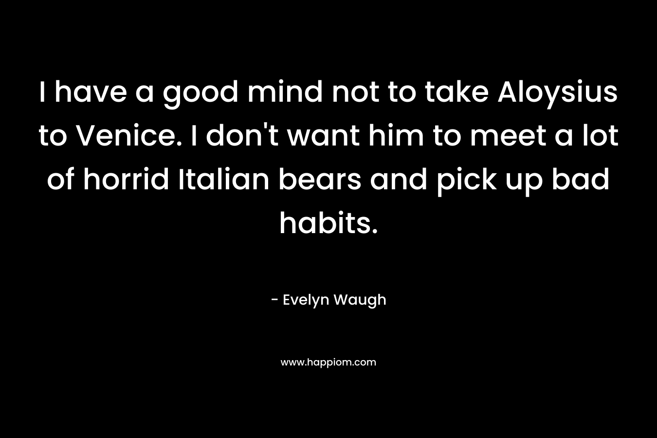 I have a good mind not to take Aloysius to Venice. I don’t want him to meet a lot of horrid Italian bears and pick up bad habits. – Evelyn Waugh
