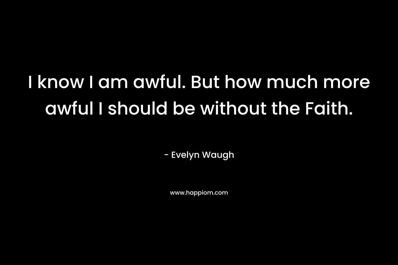 I know I am awful. But how much more awful I should be without the Faith.