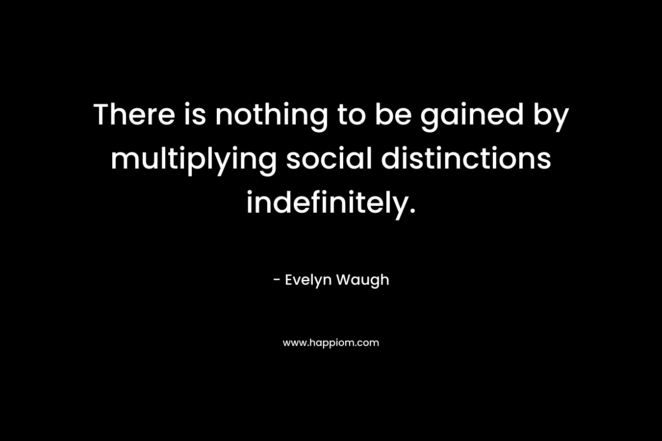 There is nothing to be gained by multiplying social distinctions indefinitely. – Evelyn Waugh