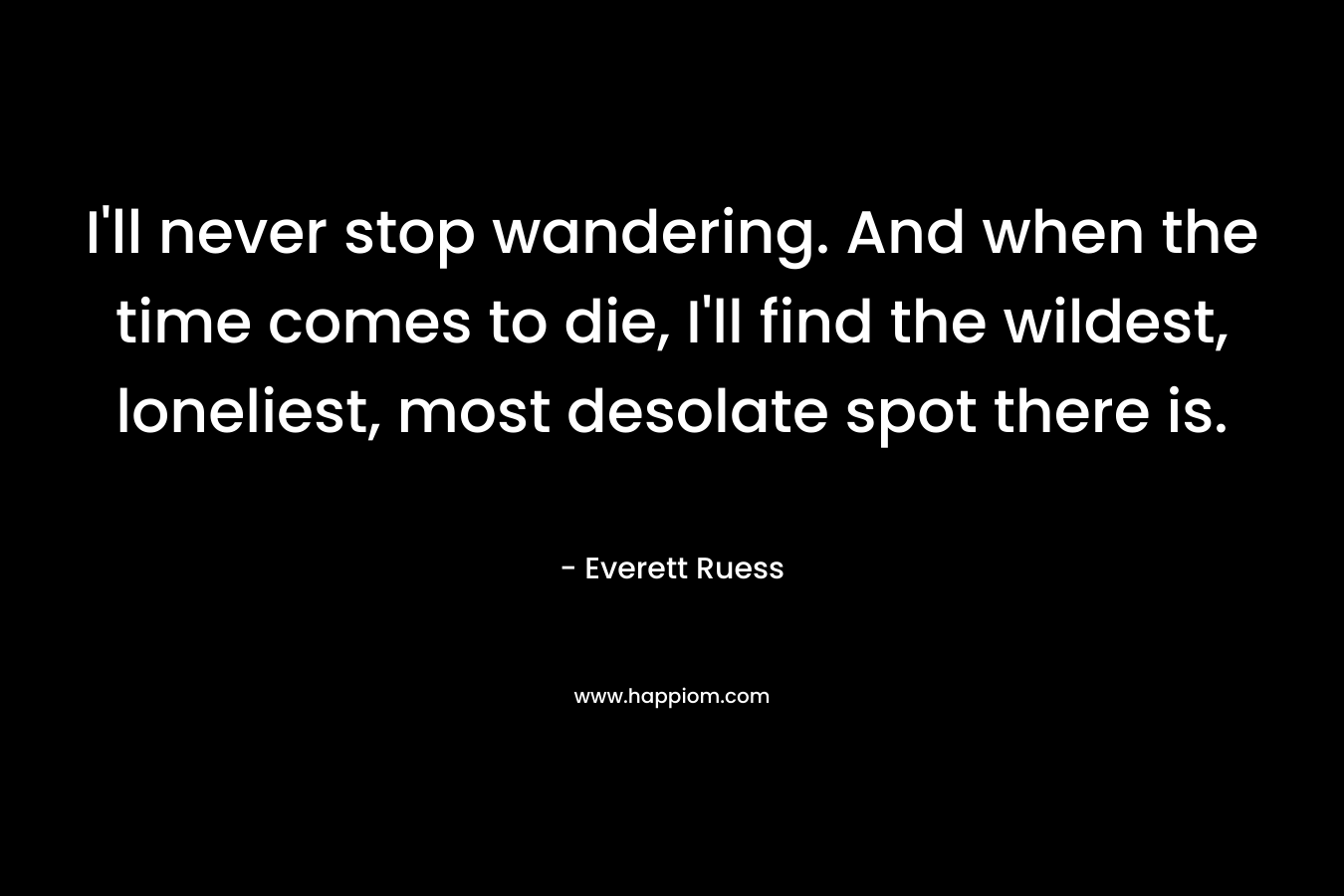 I'll never stop wandering. And when the time comes to die, I'll find the wildest, loneliest, most desolate spot there is.