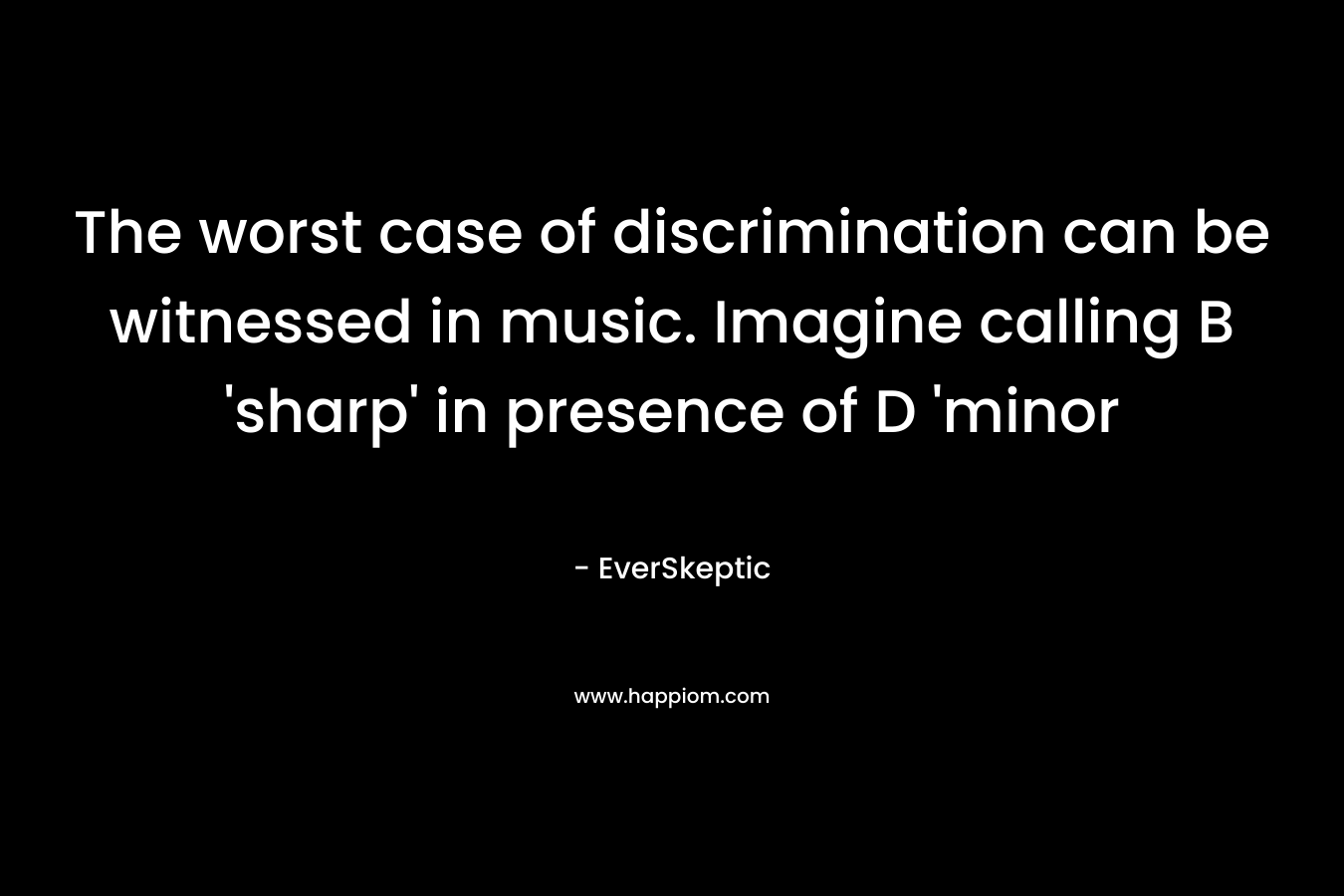 The worst case of discrimination can be witnessed in music. Imagine calling B 'sharp' in presence of D 'minor