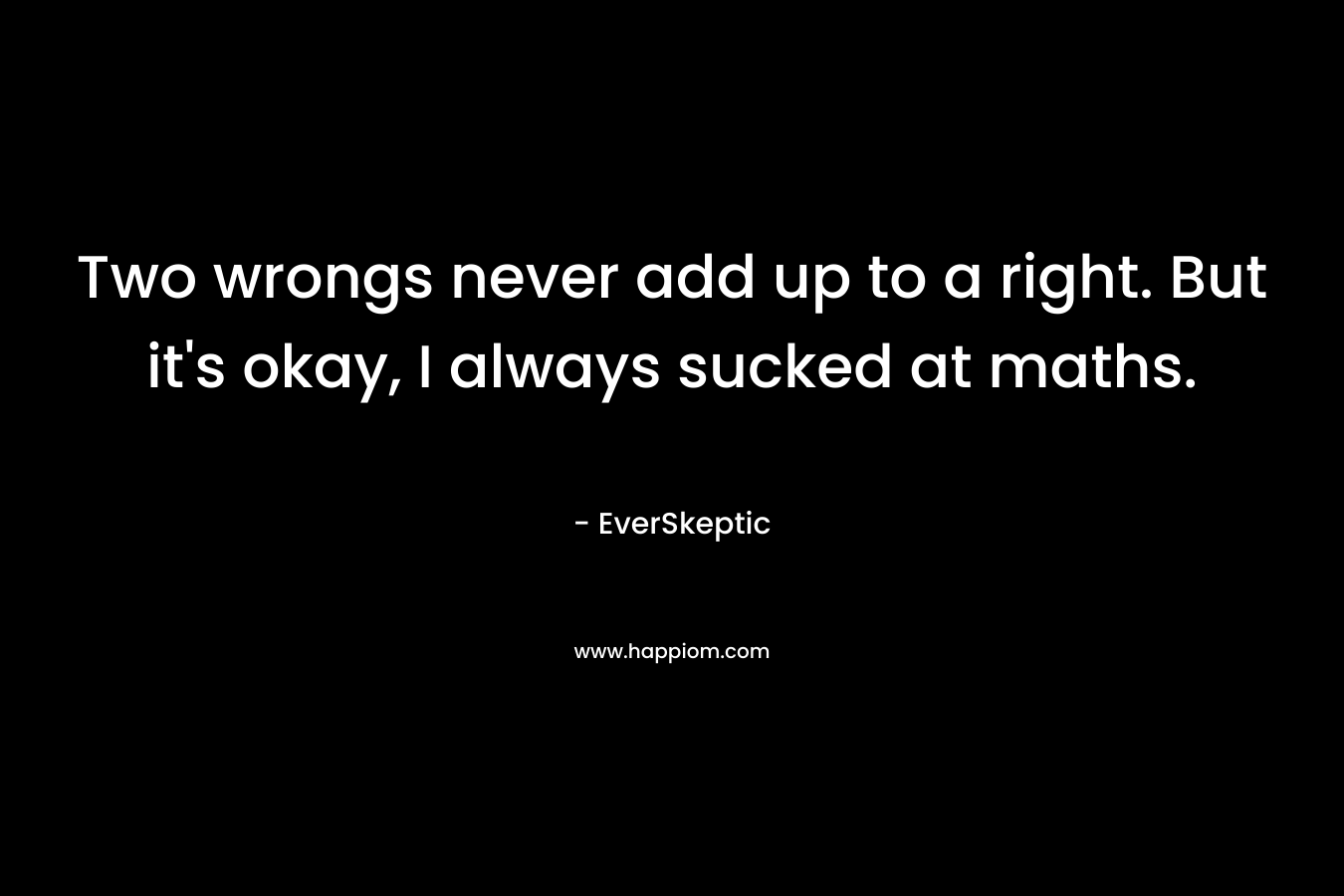 Two wrongs never add up to a right. But it's okay, I always sucked at maths.