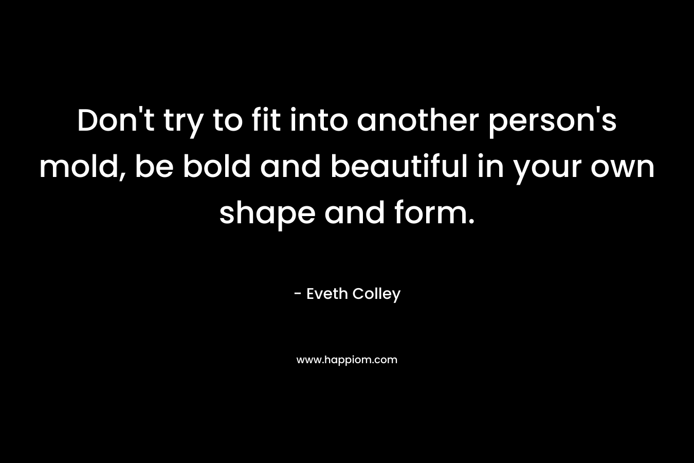 Don’t try to fit into another person’s mold, be bold and beautiful in your own shape and form. – Eveth Colley