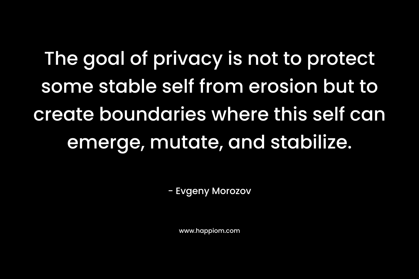 The goal of privacy is not to protect some stable self from erosion but to create boundaries where this self can emerge, mutate, and stabilize. – Evgeny Morozov