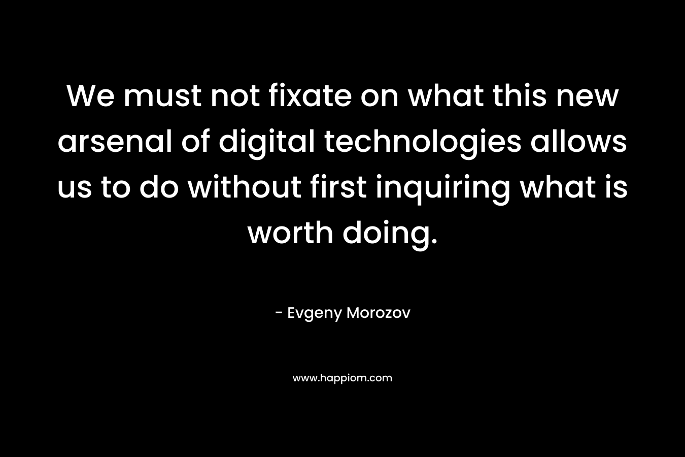 We must not fixate on what this new arsenal of digital technologies allows us to do without first inquiring what is worth doing. – Evgeny Morozov