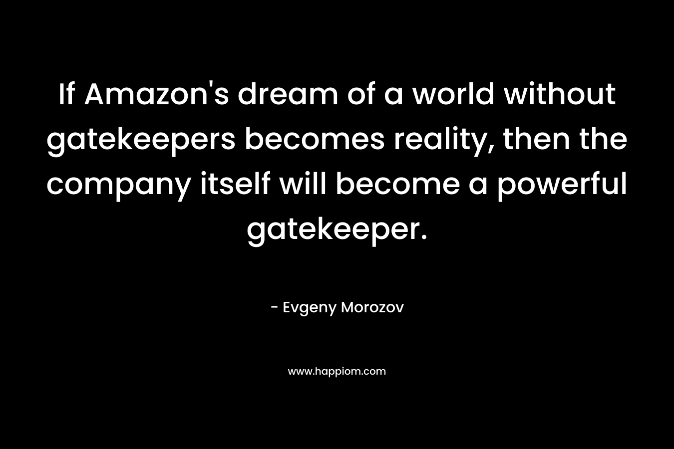 If Amazon’s dream of a world without gatekeepers becomes reality, then the company itself will become a powerful gatekeeper. – Evgeny Morozov