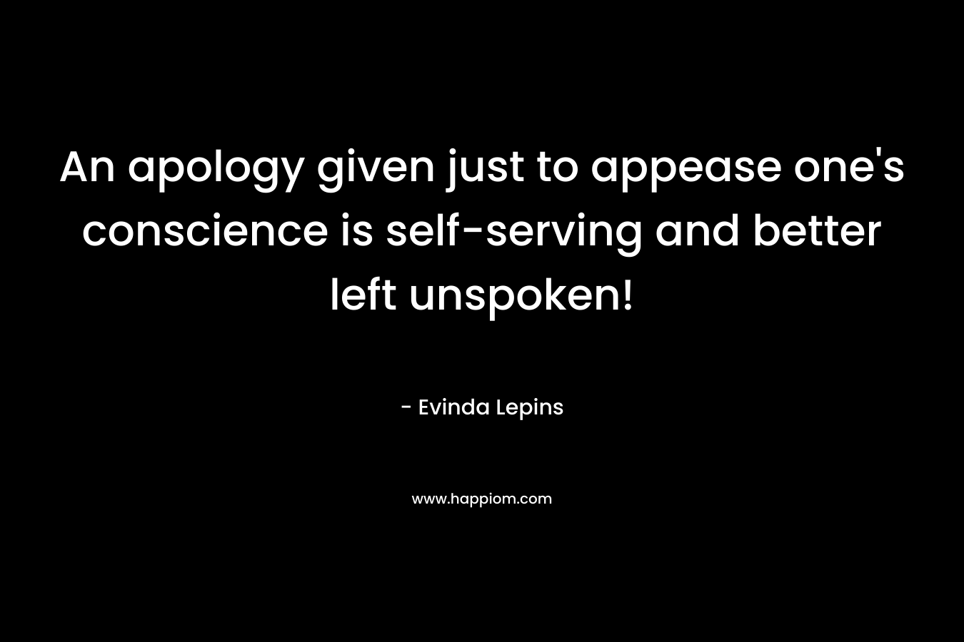 An apology given just to appease one’s conscience is self-serving and better left unspoken! – Evinda Lepins