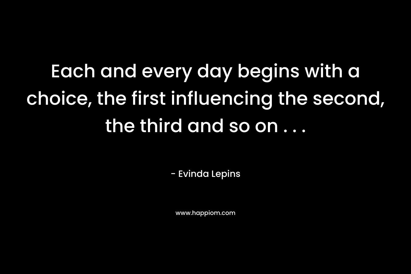 Each and every day begins with a choice, the first influencing the second, the third and so on . . . – Evinda Lepins