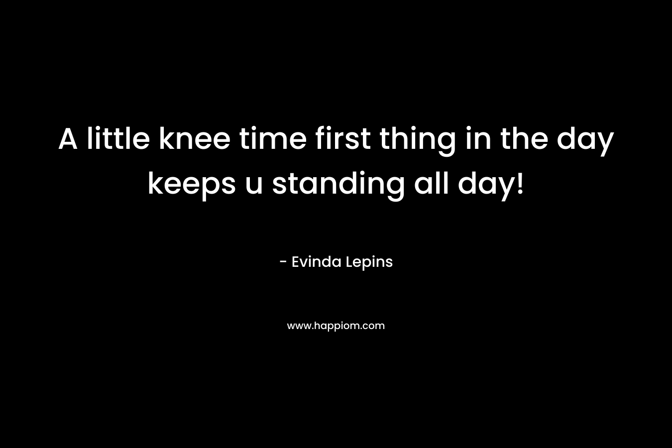 A little knee time first thing in the day keeps u standing all day!