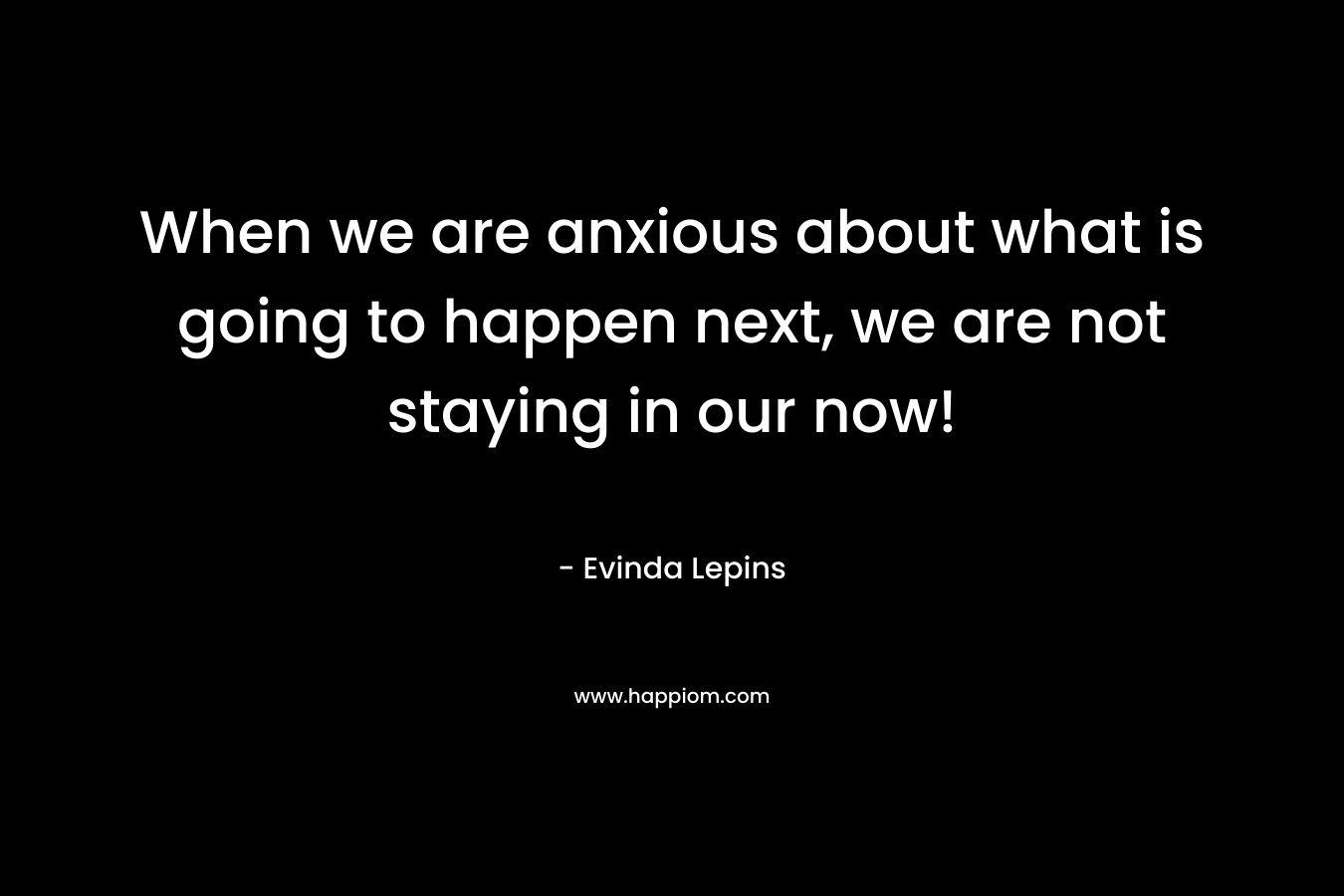 When we are anxious about what is going to happen next, we are not staying in our now!