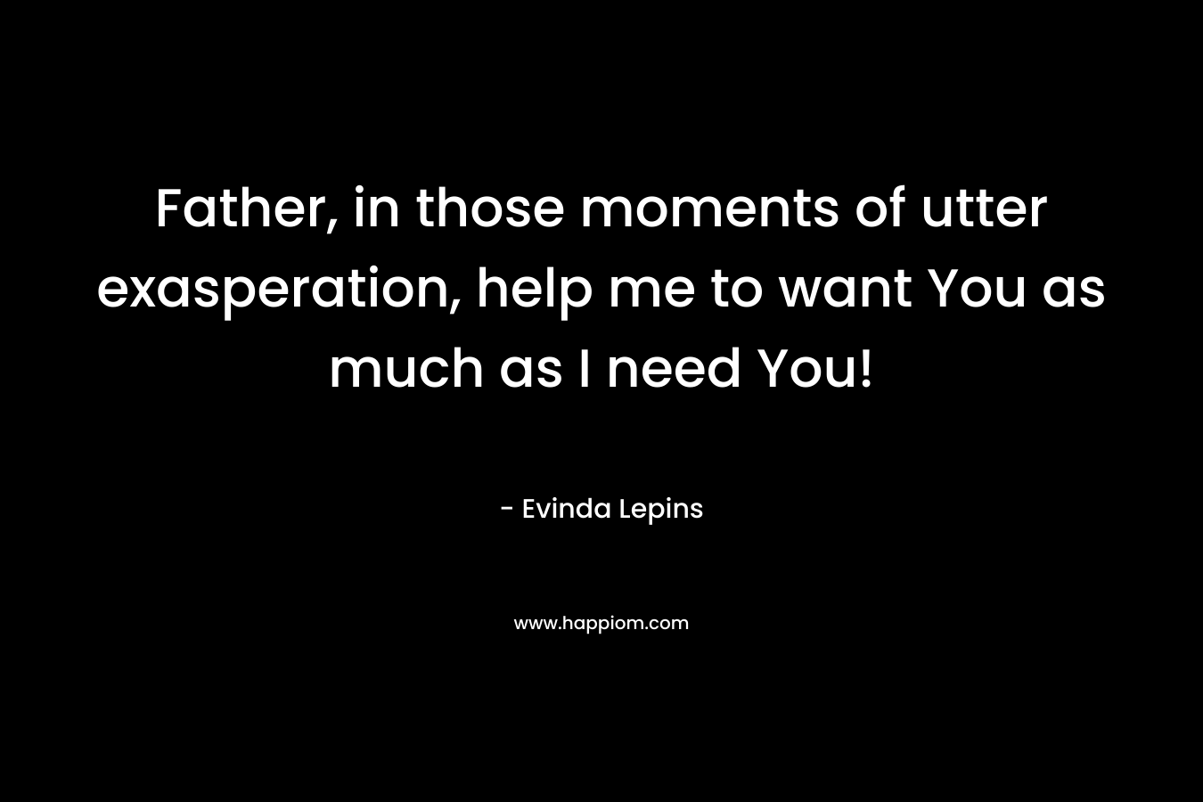 Father, in those moments of utter exasperation, help me to want You as much as I need You!