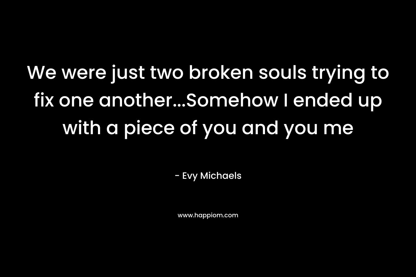 We were just two broken souls trying to fix one another...Somehow I ended up with a piece of you and you me