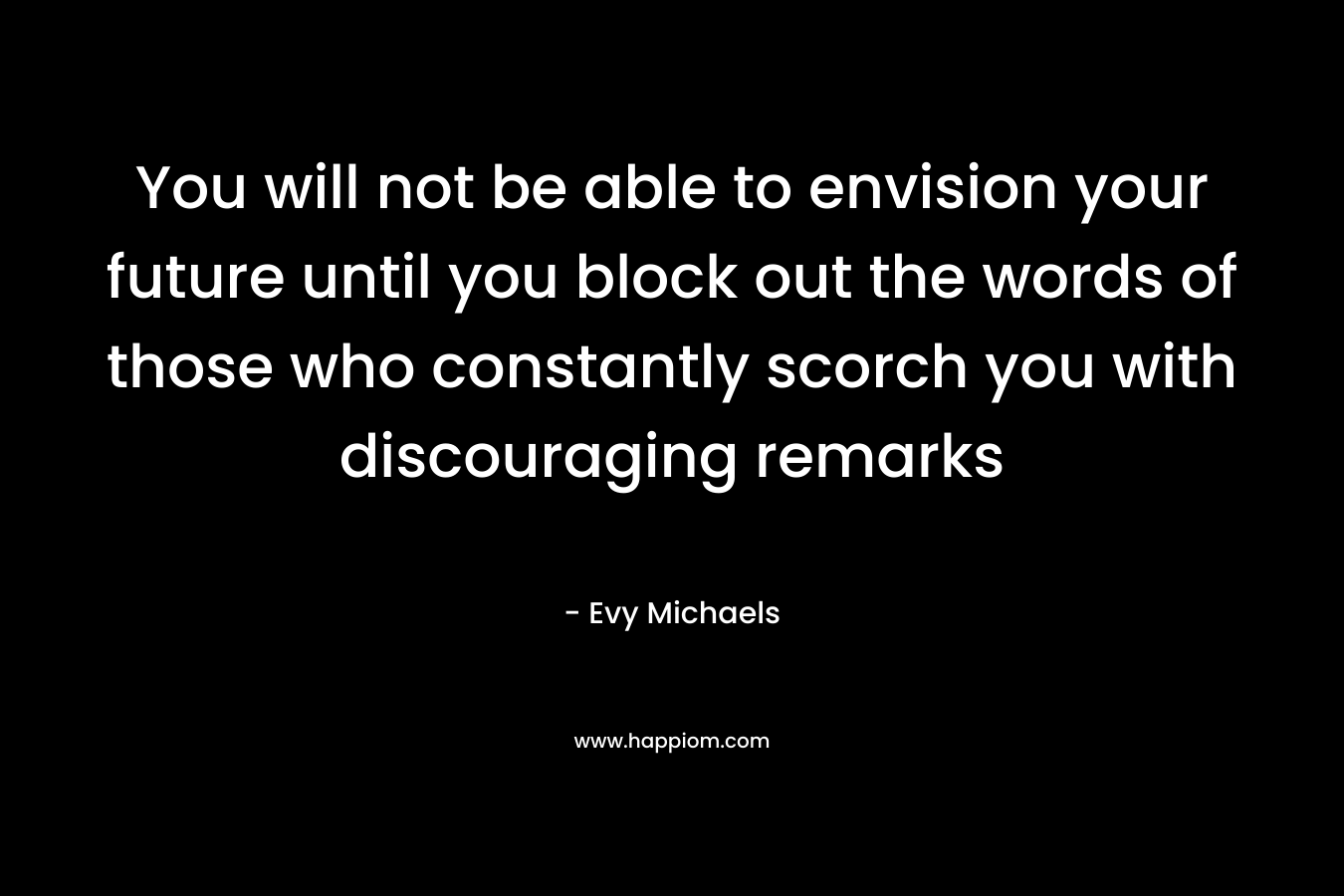 You will not be able to envision your future until you block out the words of those who constantly scorch you with discouraging remarks – Evy Michaels