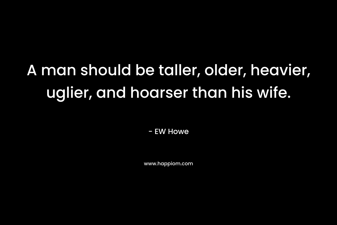 A man should be taller, older, heavier, uglier, and hoarser than his wife. – EW Howe