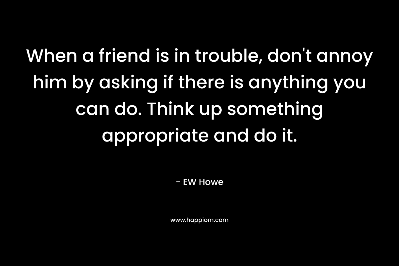 When a friend is in trouble, don’t annoy him by asking if there is anything you can do. Think up something appropriate and do it. – EW Howe