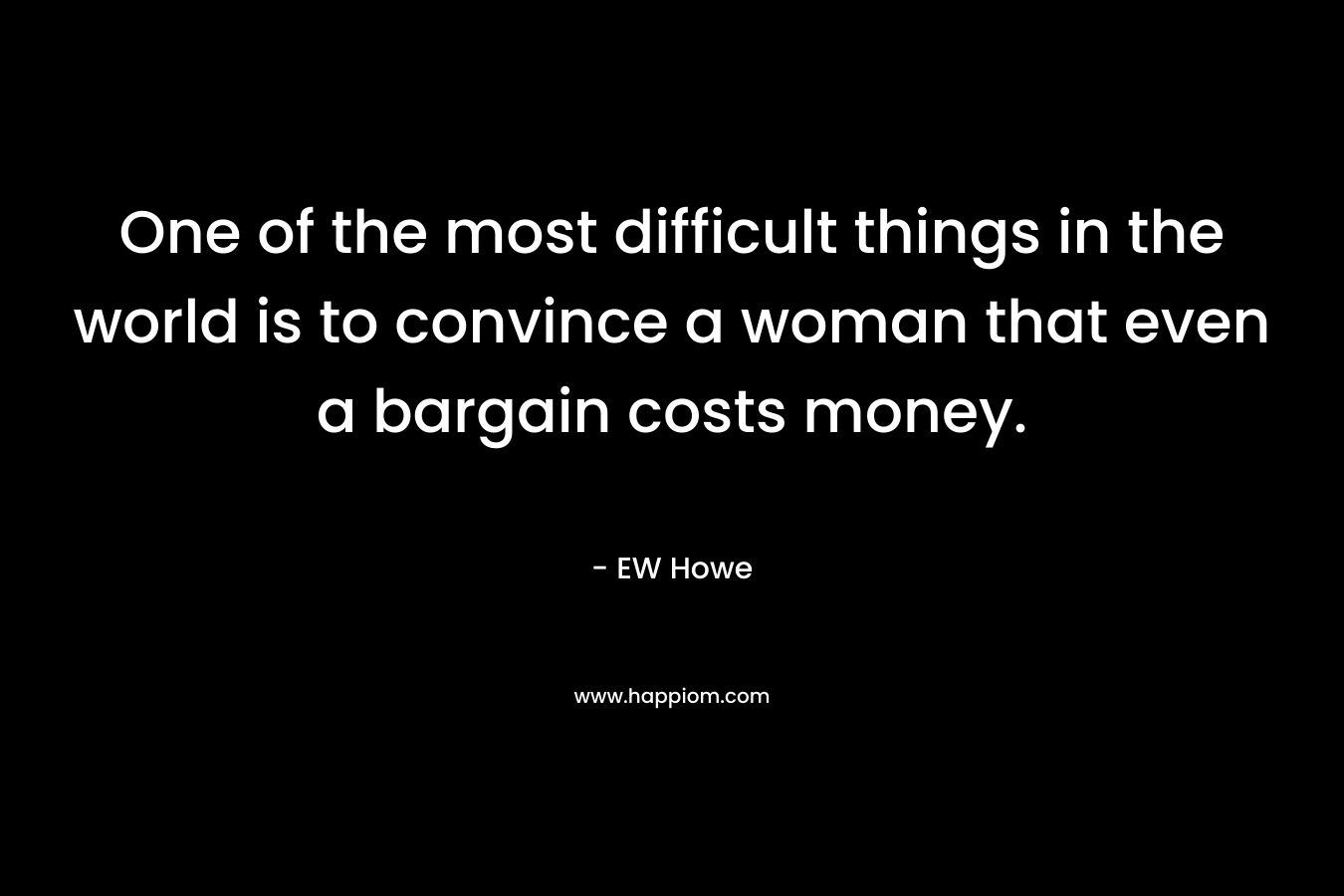 One of the most difficult things in the world is to convince a woman that even a bargain costs money. – EW Howe