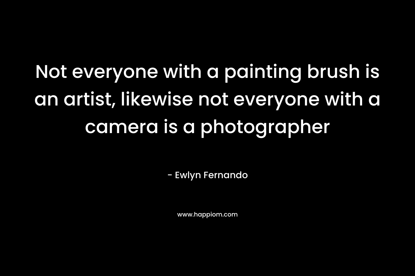 Not everyone with a painting brush is an artist, likewise not everyone with a camera is a photographer  – Ewlyn Fernando