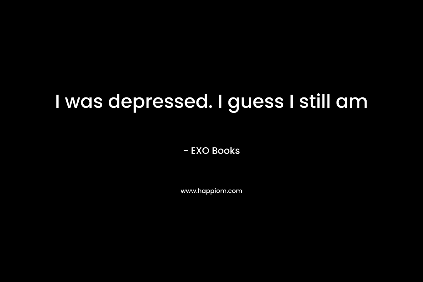 I was depressed. I guess I still am