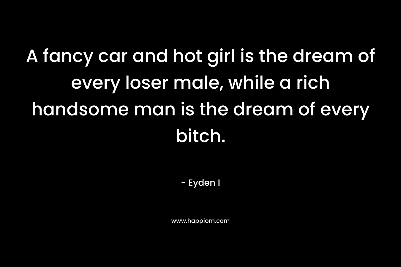A fancy car and hot girl is the dream of every loser male, while a rich handsome man is the dream of every bitch.