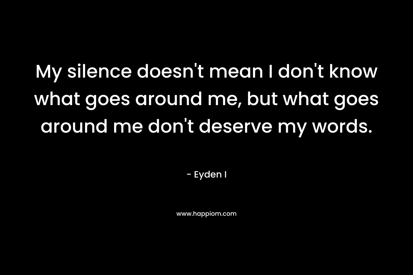 My silence doesn’t mean I don’t know what goes around me, but what goes around me don’t deserve my words. – Eyden I