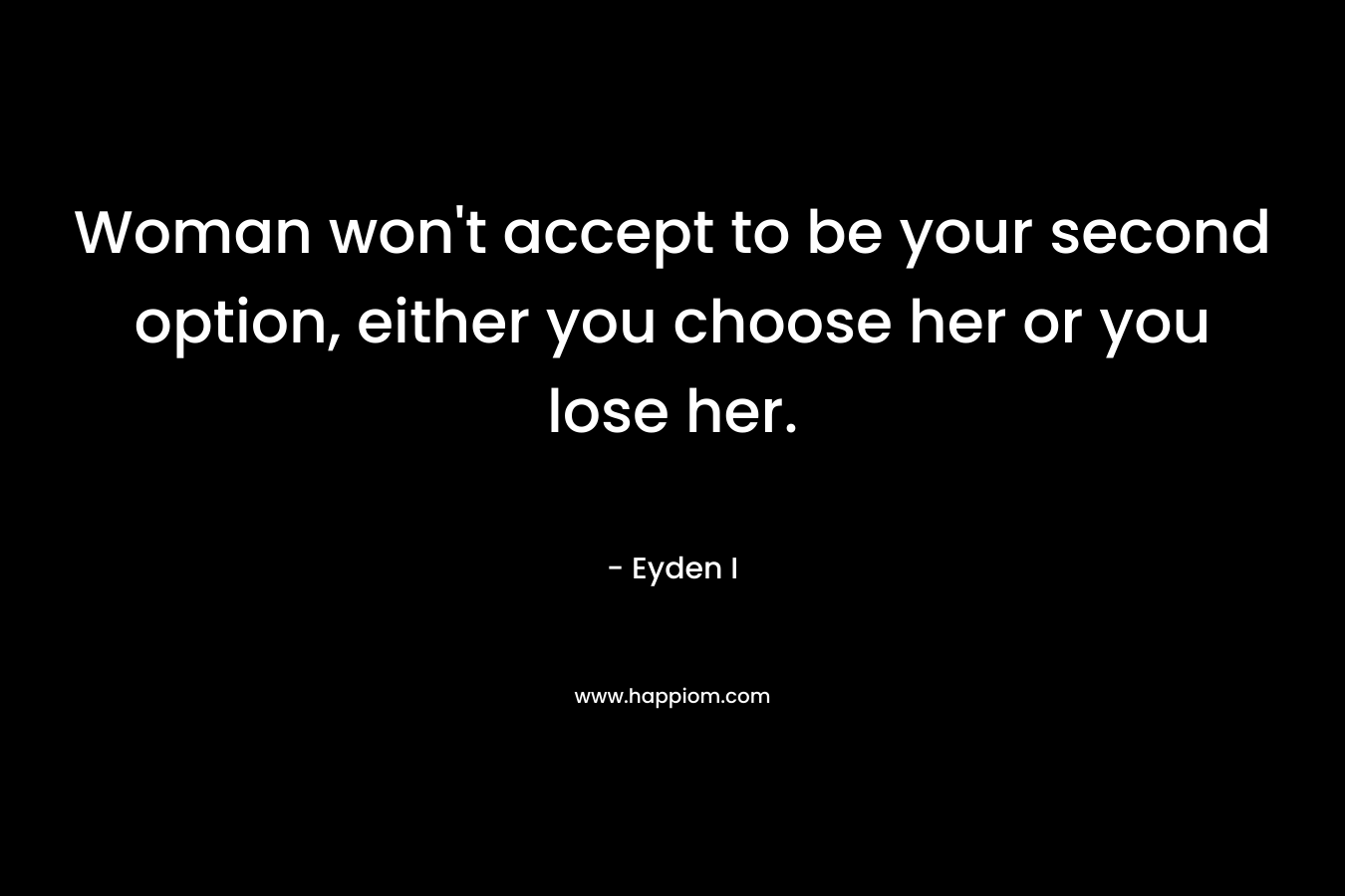Woman won’t accept to be your second option, either you choose her or you lose her. – Eyden I