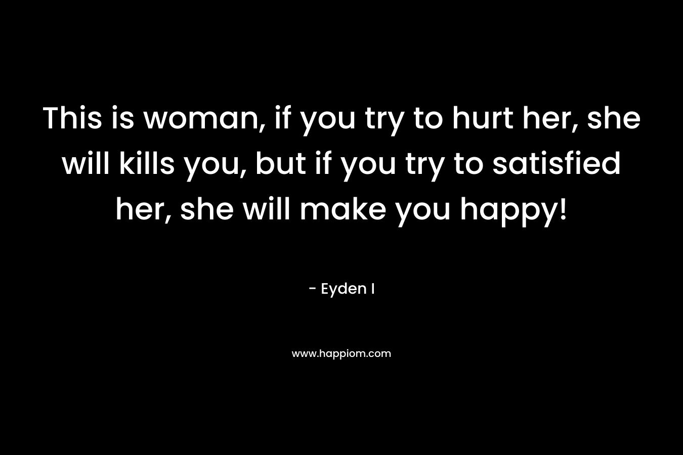 This is woman, if you try to hurt her, she will kills you, but if you try to satisfied her, she will make you happy! – Eyden I