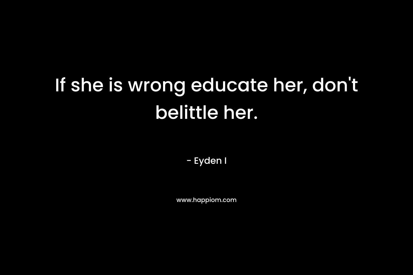 If she is wrong educate her, don’t belittle her. – Eyden I