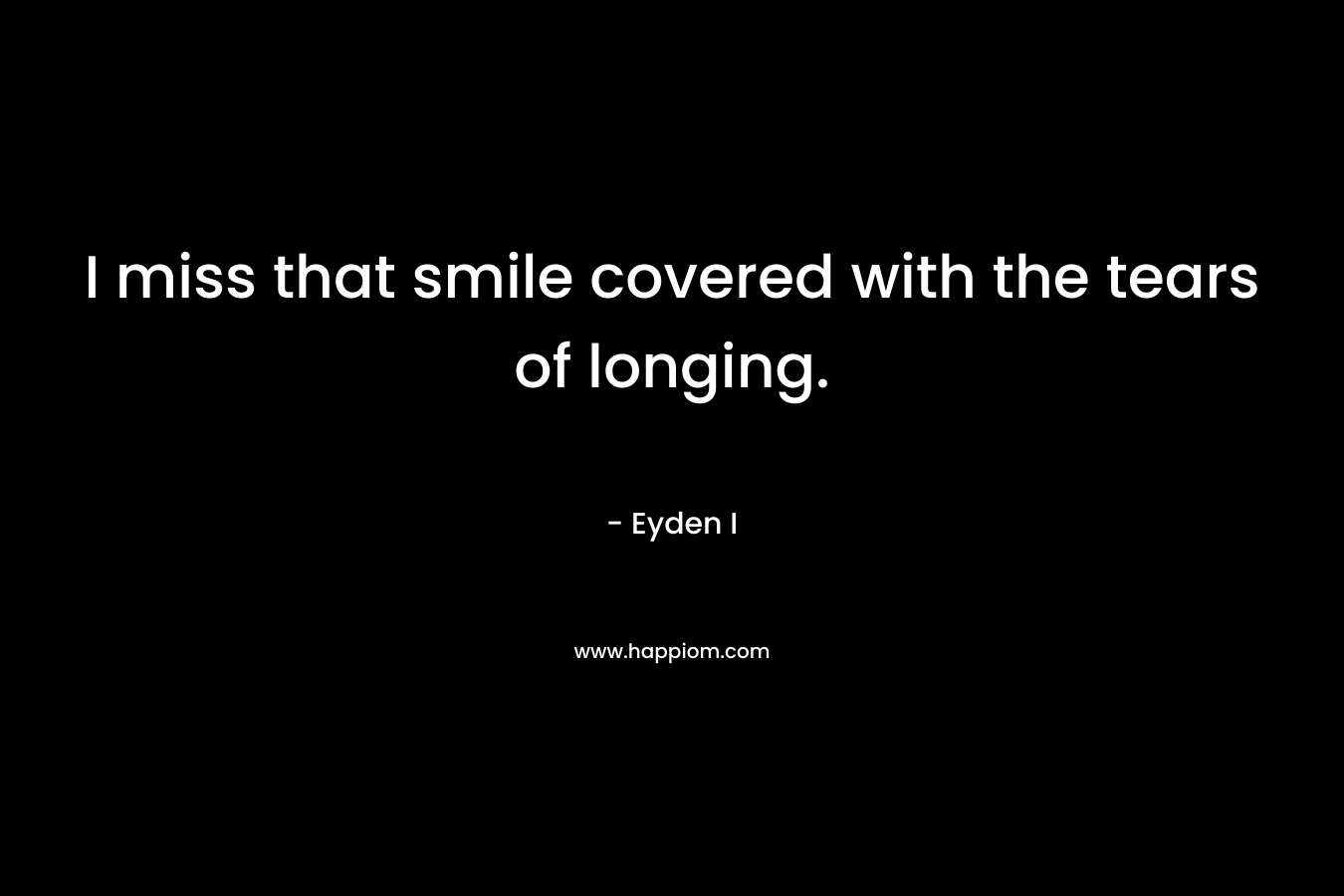 I miss that smile covered with the tears of longing. – Eyden I