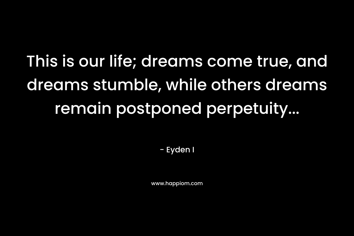 This is our life; dreams come true, and dreams stumble, while others dreams remain postponed perpetuity...