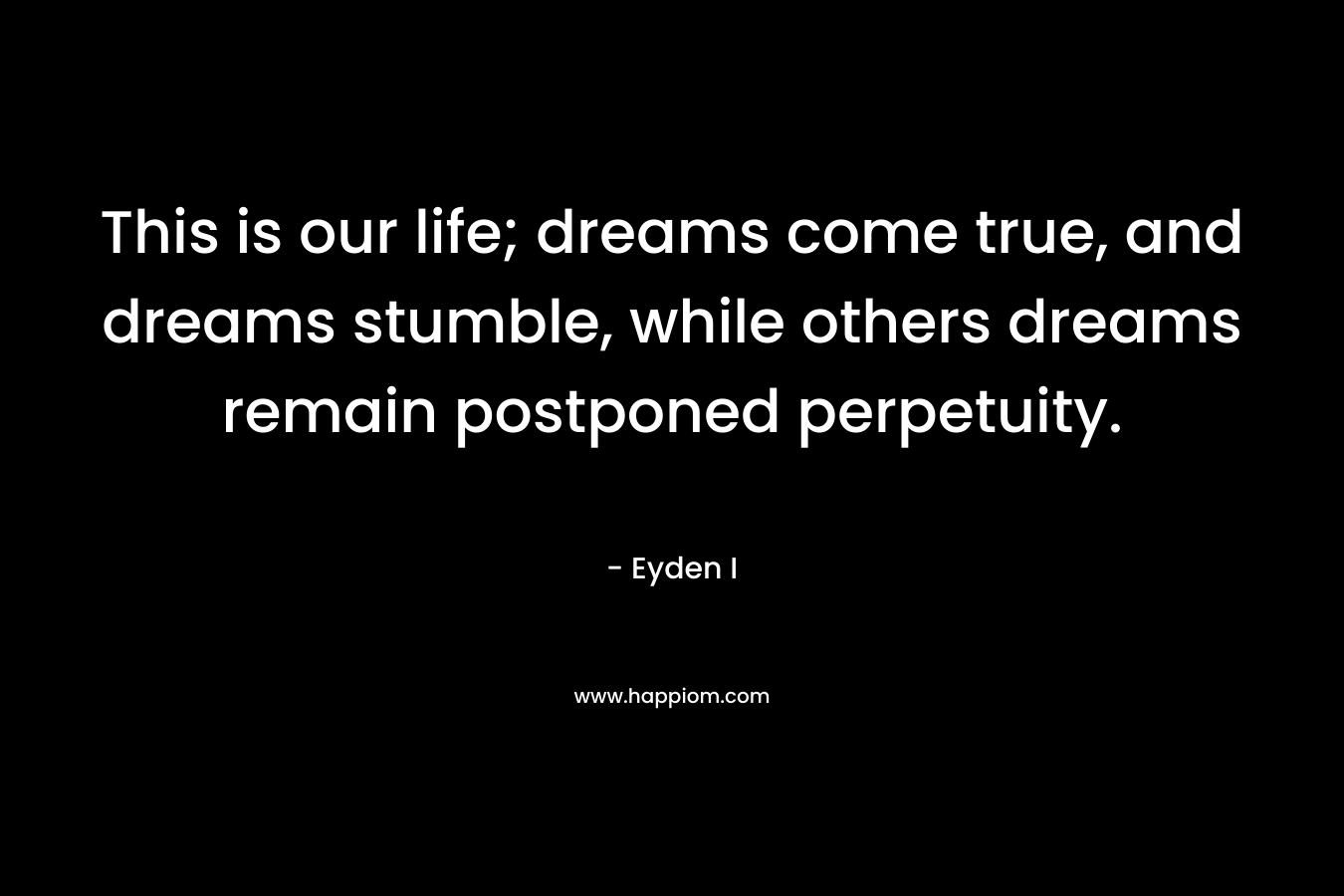 This is our life; dreams come true, and dreams stumble, while others dreams remain postponed perpetuity.