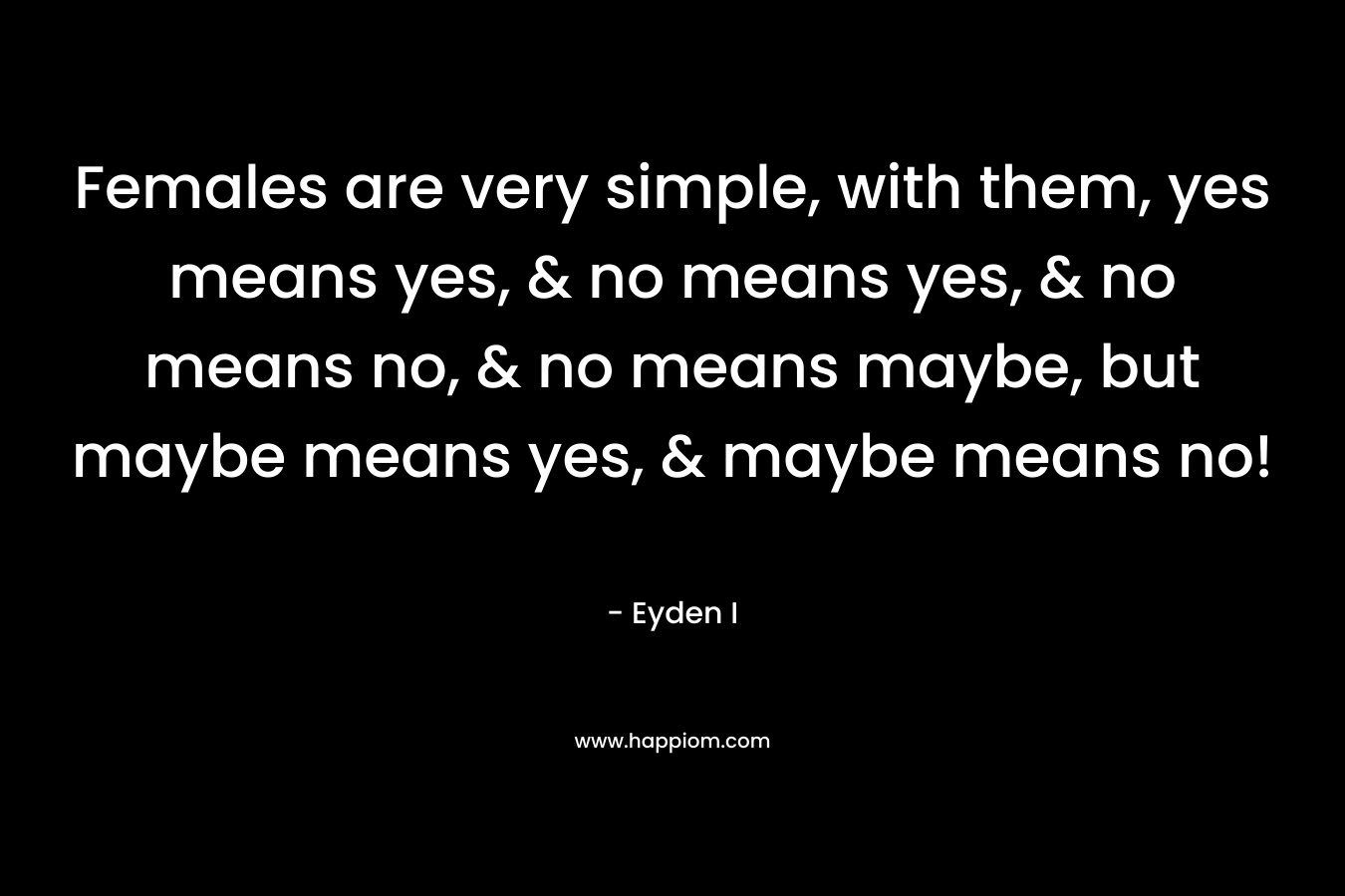 Females are very simple, with them, yes means yes, & no means yes, & no means no, & no means maybe, but maybe means yes, & maybe means no!