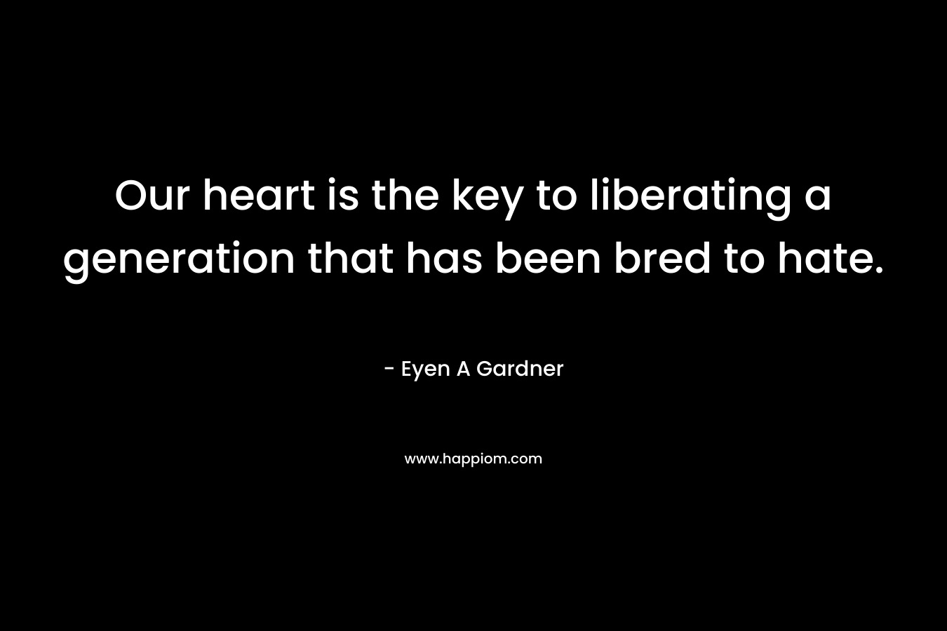 Our heart is the key to liberating a generation that has been bred to hate. – Eyen A Gardner
