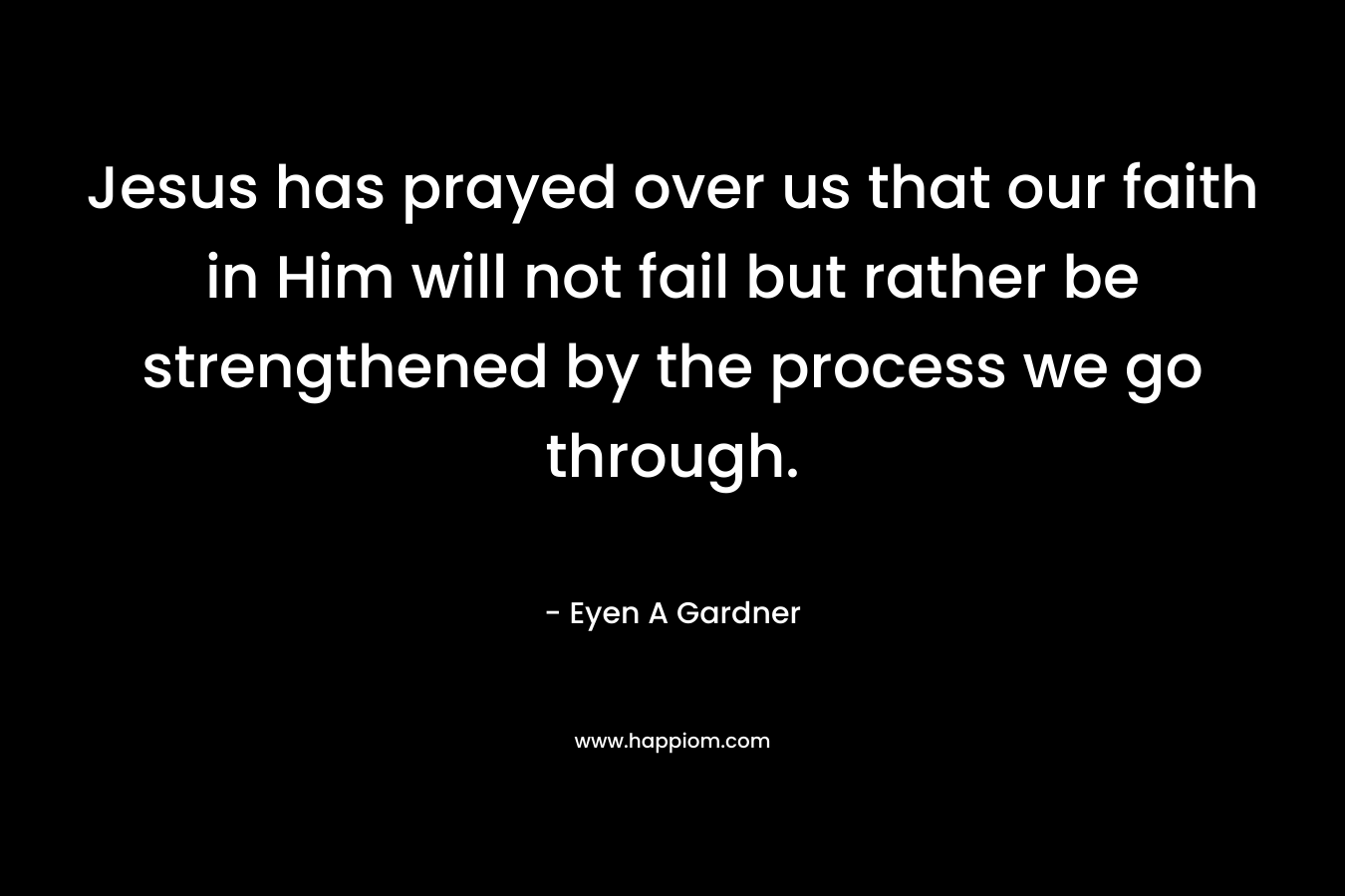 Jesus has prayed over us that our faith in Him will not fail but rather be strengthened by the process we go through. – Eyen A Gardner