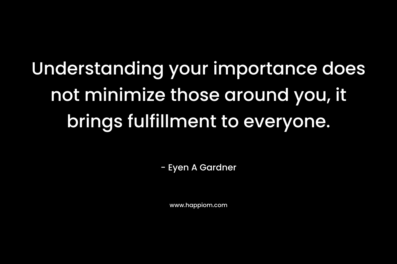 Understanding your importance does not minimize those around you, it brings fulfillment to everyone. – Eyen A Gardner