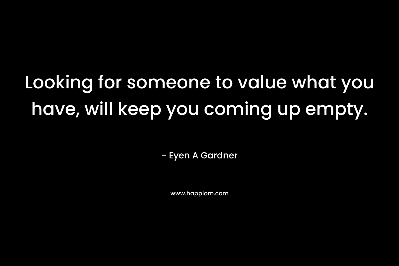 Looking for someone to value what you have, will keep you coming up empty. – Eyen A Gardner
