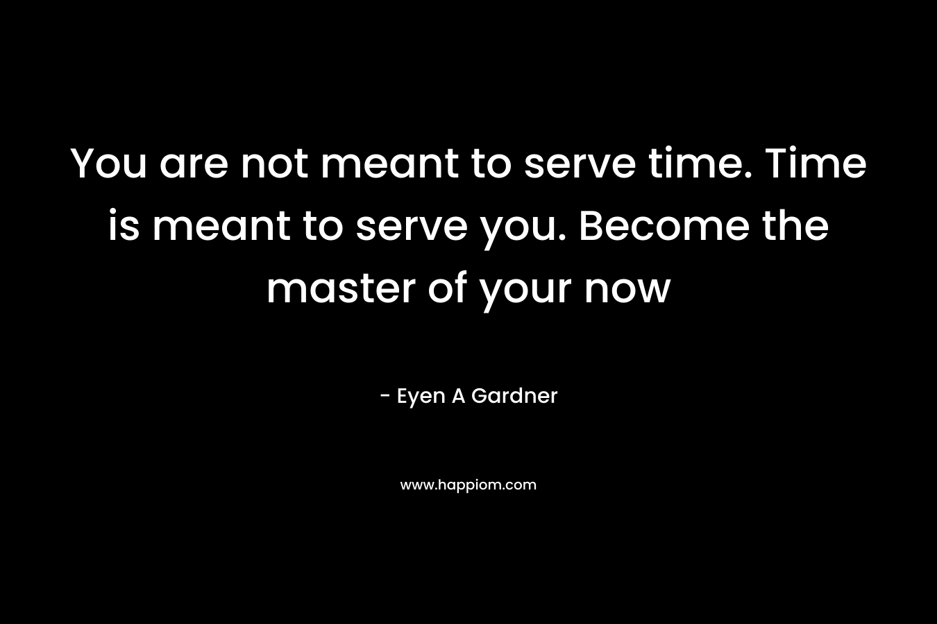 You are not meant to serve time. Time is meant to serve you. Become the master of your now