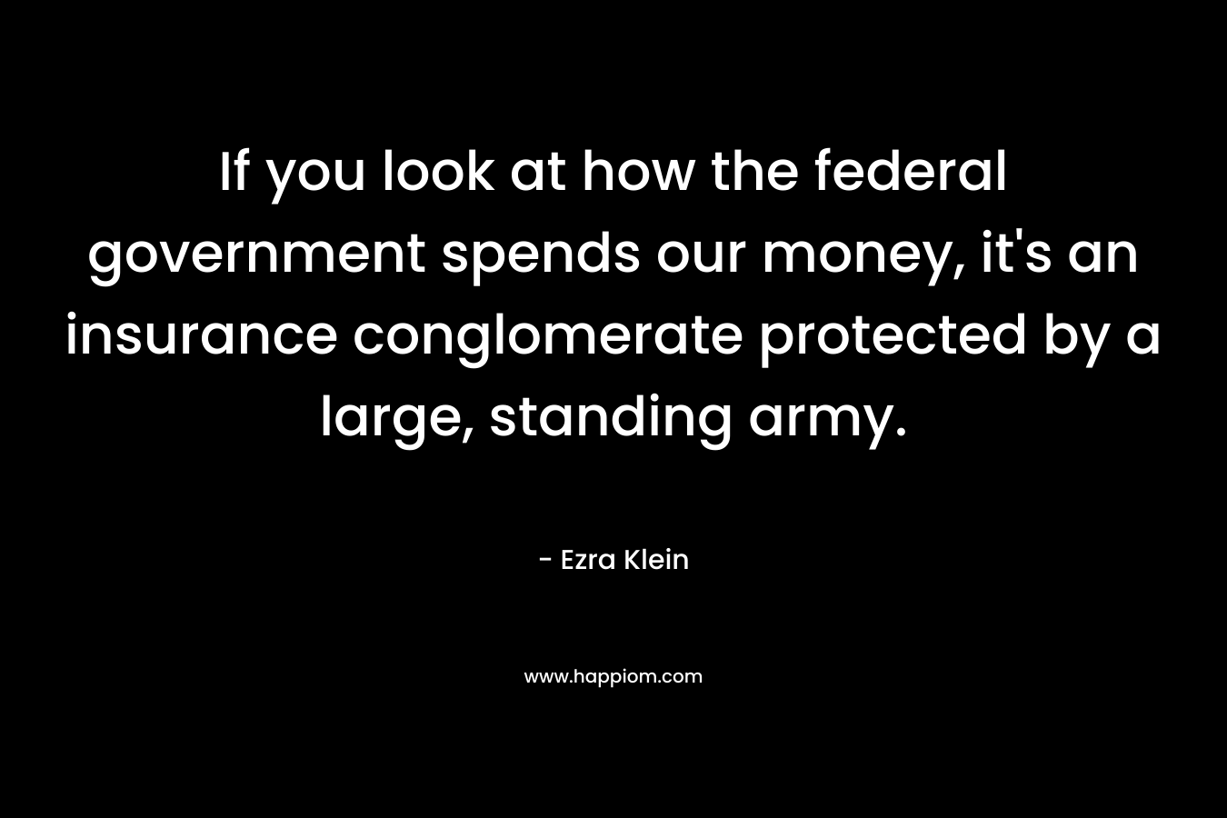 If you look at how the federal government spends our money, it’s an insurance conglomerate protected by a large, standing army. – Ezra Klein