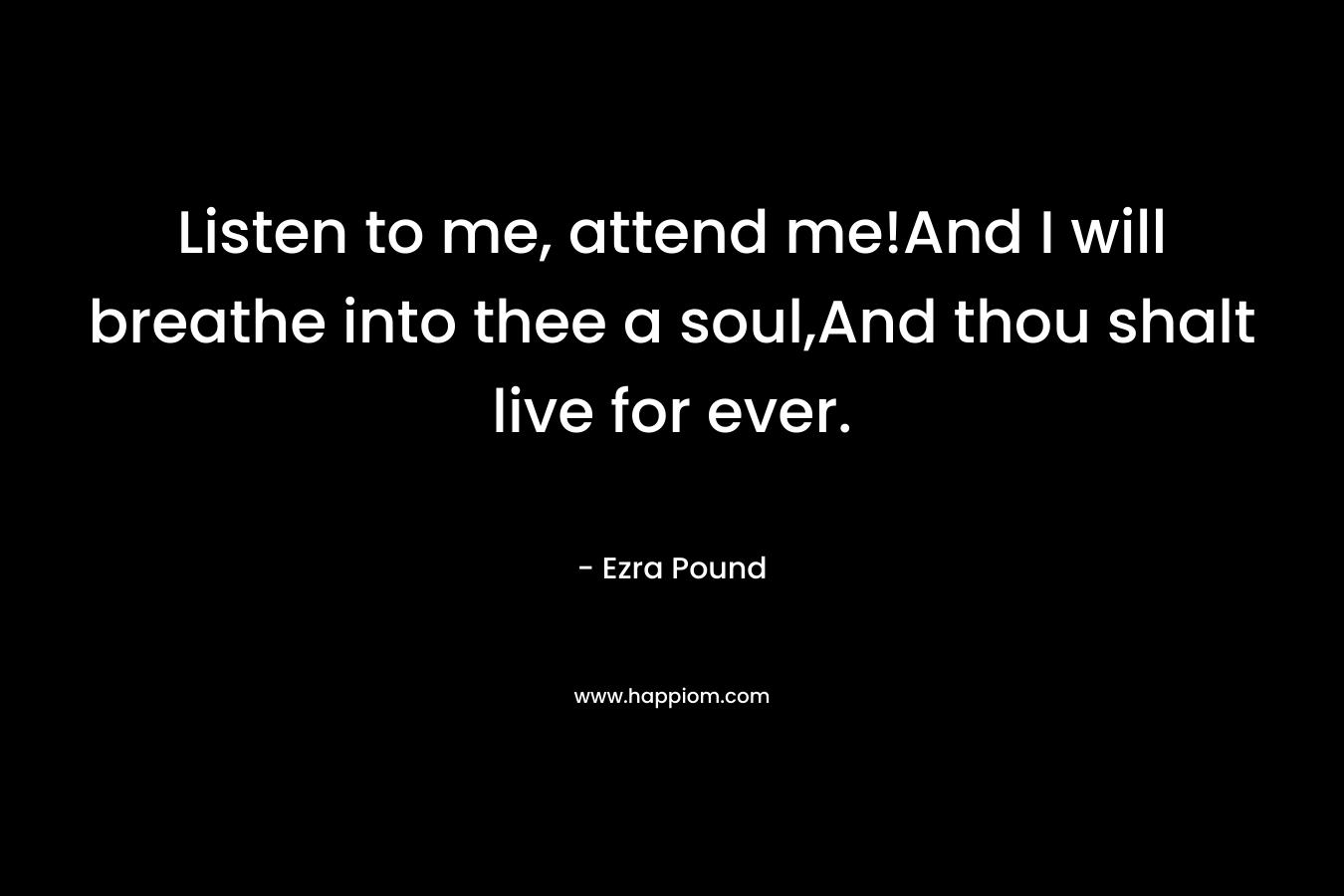 Listen to me, attend me!And I will breathe into thee a soul,And thou shalt live for ever. – Ezra Pound