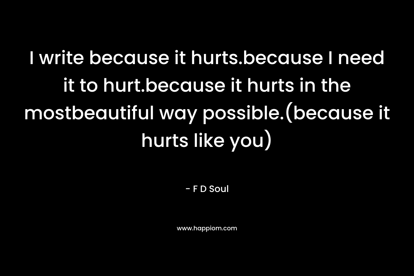 I write because it hurts.because I need it to hurt.because it hurts in the mostbeautiful way possible.(because it hurts like you) – F D Soul