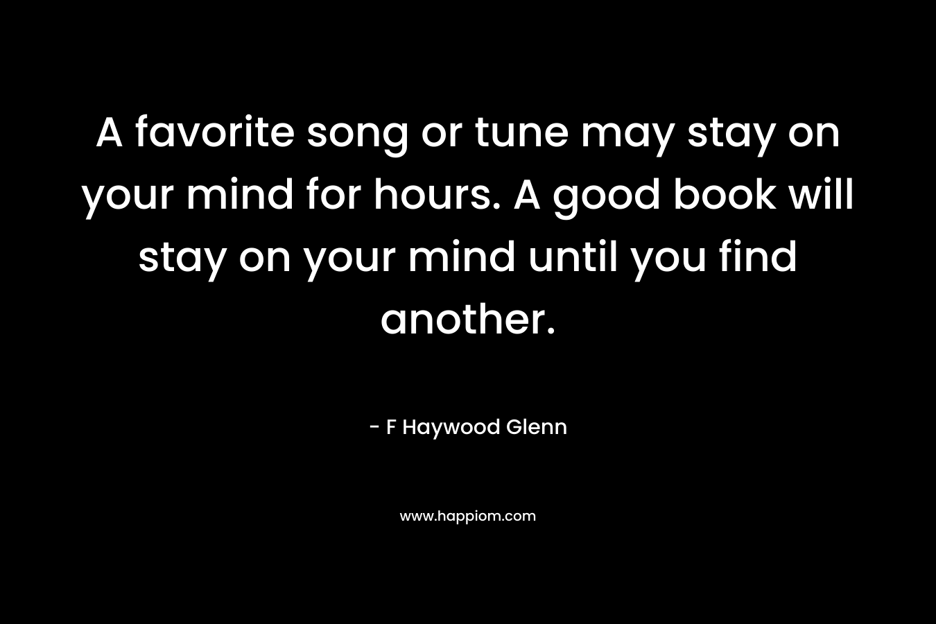 A favorite song or tune may stay on your mind for hours. A good book will stay on your mind until you find another. – F Haywood Glenn