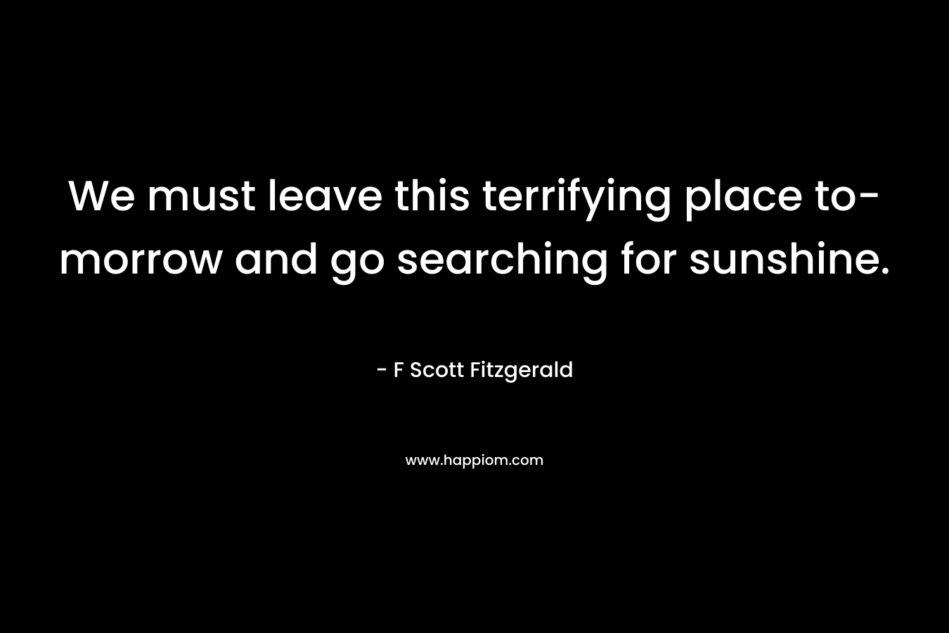 We must leave this terrifying place to-morrow and go searching for sunshine. – F Scott Fitzgerald